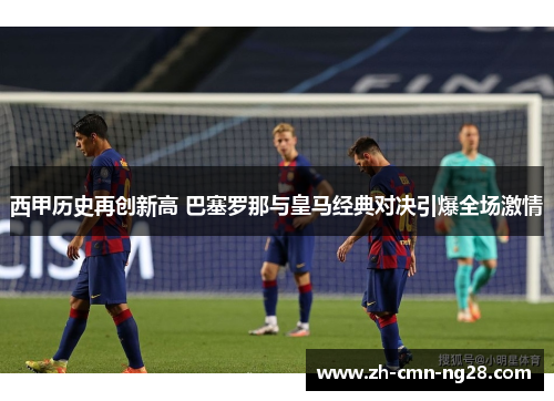 西甲历史再创新高 巴塞罗那与皇马经典对决引爆全场激情