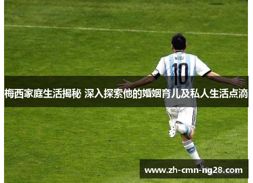 梅西家庭生活揭秘 深入探索他的婚姻育儿及私人生活点滴