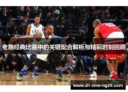 老詹经典比赛中的关键配合解析与精彩时刻回顾