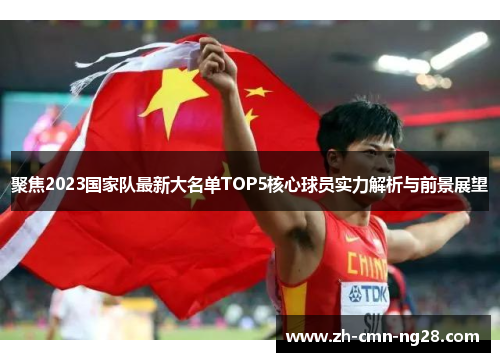 聚焦2023国家队最新大名单TOP5核心球员实力解析与前景展望